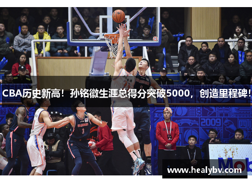 CBA历史新高！孙铭徽生涯总得分突破5000，创造里程碑！